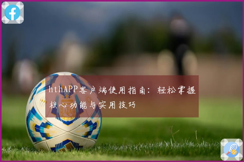 hthAPP客户端使用指南：轻松掌握核心功能与实用技巧